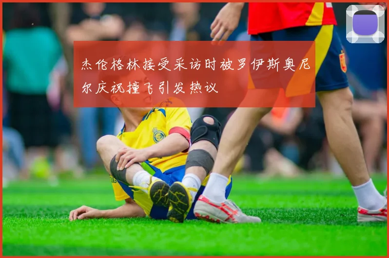 杰伦格林接受采访时被罗伊斯奥尼尔庆祝撞飞引发热议