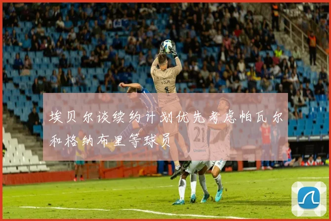 埃贝尔谈续约计划优先考虑帕瓦尔和格纳布里等球员