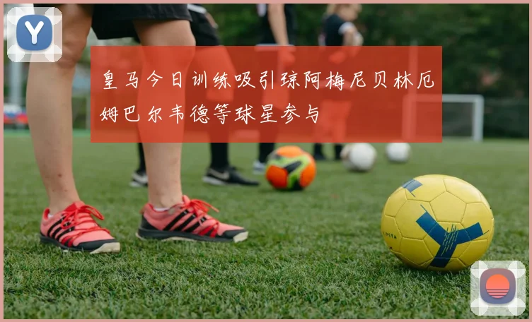 皇马今日训练吸引琼阿梅尼贝林厄姆巴尔韦德等球星参与