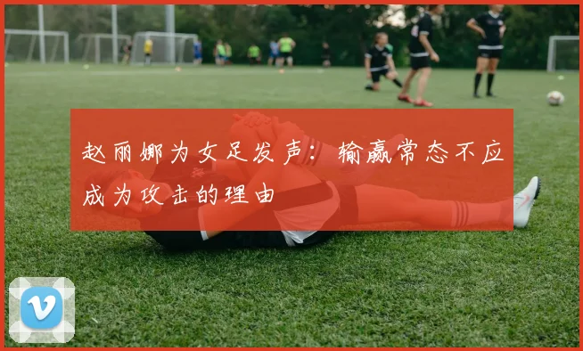 赵丽娜为女足发声：输赢常态不应成为攻击的理由