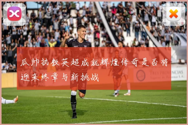 瓜帅执教英超成就辉煌传奇是否将迎来终章与新挑战