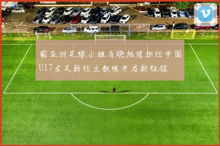 前亚洲足球小姐马晓旭将担任中国U17女足新任主教练开启新征程