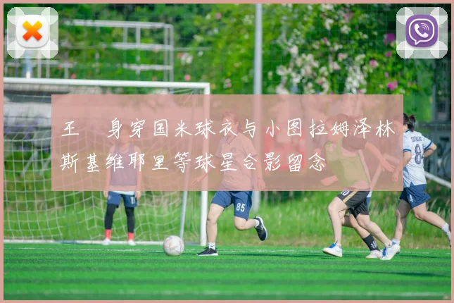 王濛身穿国米球衣与小图拉姆泽林斯基维耶里等球星合影留念