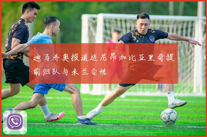 迪马济奥报道迈尼昂加比亚里奇提前归队与米兰合练