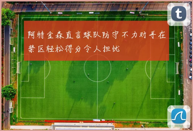 阿特金森直言球队防守不力对手在禁区轻松得分令人担忧