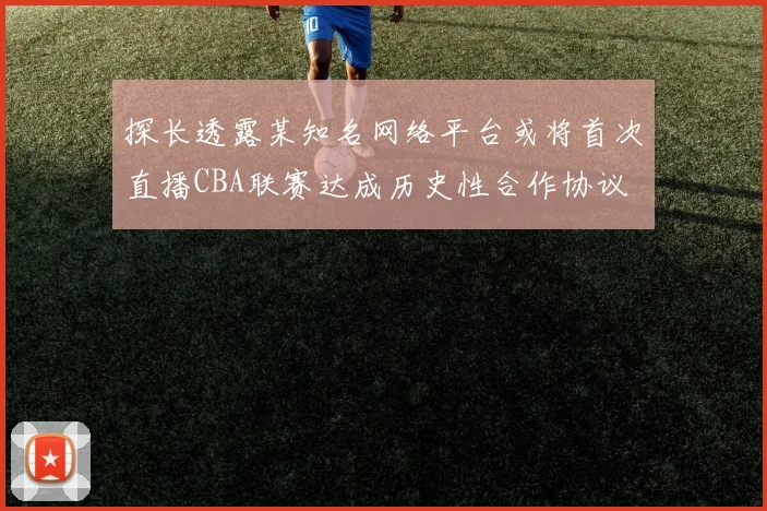 探长透露某知名网络平台或将首次直播CBA联赛达成历史性合作协议