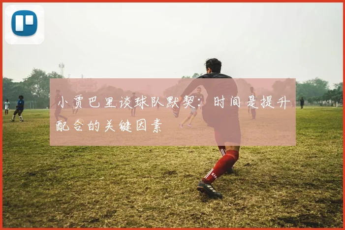 小贾巴里谈球队默契：时间是提升配合的关键因素