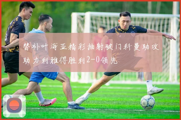 替补叶海亚精彩抽射破门科曼助攻助力利雅得胜利2-0领先