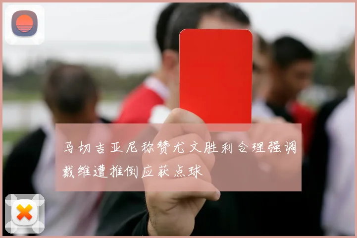 马切吉亚尼称赞尤文胜利合理强调戴维遭推倒应获点球