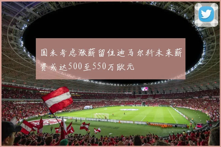 国米考虑涨薪留住迪马尔科未来薪资或达500至550万欧元