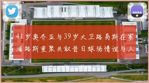 41岁奥乔亚与39岁大卫路易斯在塞浦路斯重聚共叙昔日球场情谊与人生故事