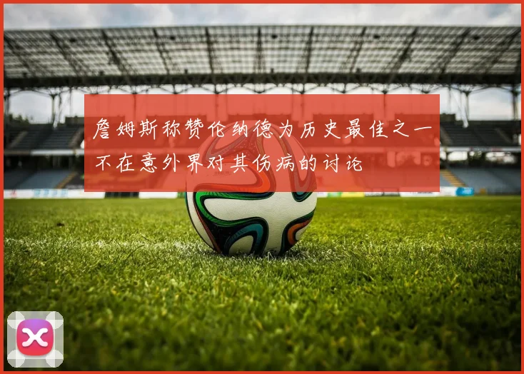 詹姆斯称赞伦纳德为历史最佳之一不在意外界对其伤病的讨论