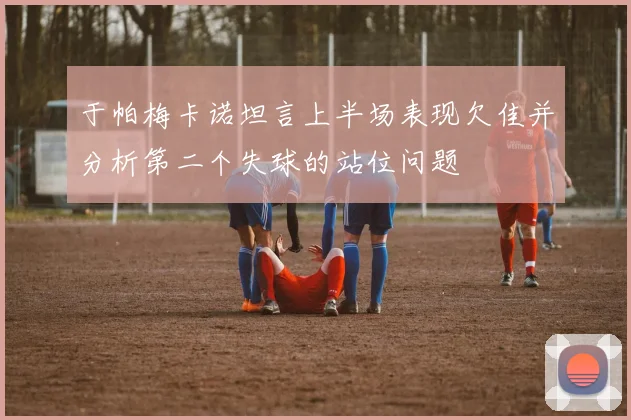 于帕梅卡诺坦言上半场表现欠佳并分析第二个失球的站位问题