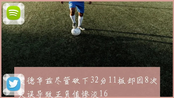 爱德华兹尽管砍下32分11板却因8次失误导致正负值惨淡16