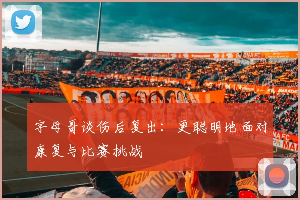字母哥谈伤后复出：更聪明地面对康复与比赛挑战