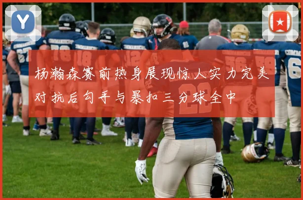 杨瀚森赛前热身展现惊人实力完美对抗后勾手与暴扣三分球全中