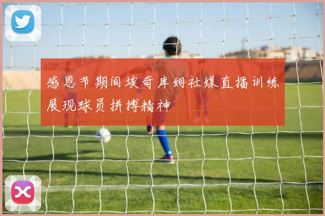 感恩节期间埃奇库姆社媒直播训练展现球员拼搏精神