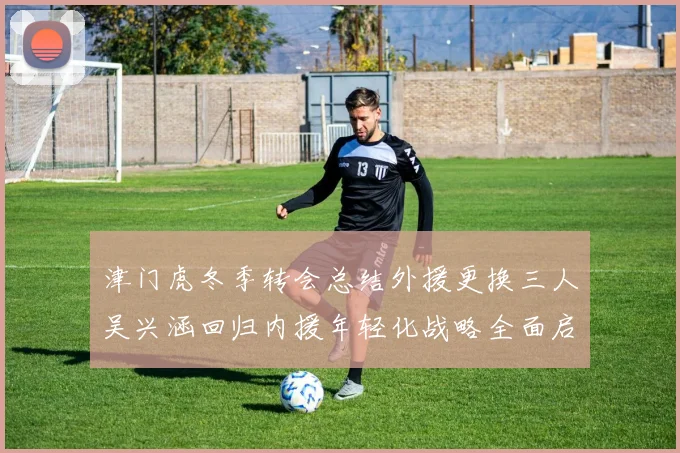津门虎冬季转会总结外援更换三人吴兴涵回归内援年轻化战略全面启动