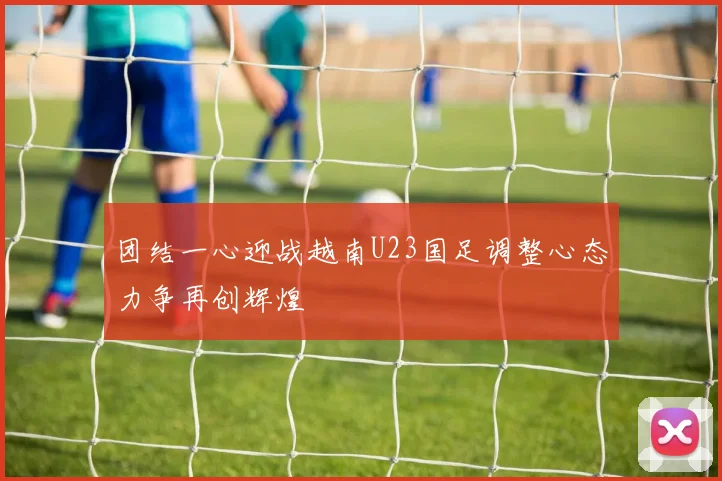 团结一心迎战越南U23国足调整心态力争再创辉煌