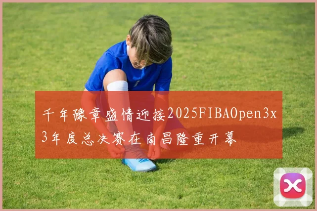 千年豫章盛情迎接2025FIBAOpen3x3年度总决赛在南昌隆重开幕