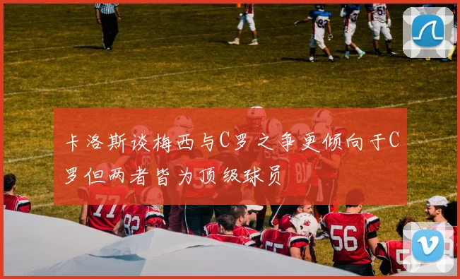 卡洛斯谈梅西与C罗之争更倾向于C罗但两者皆为顶级球员