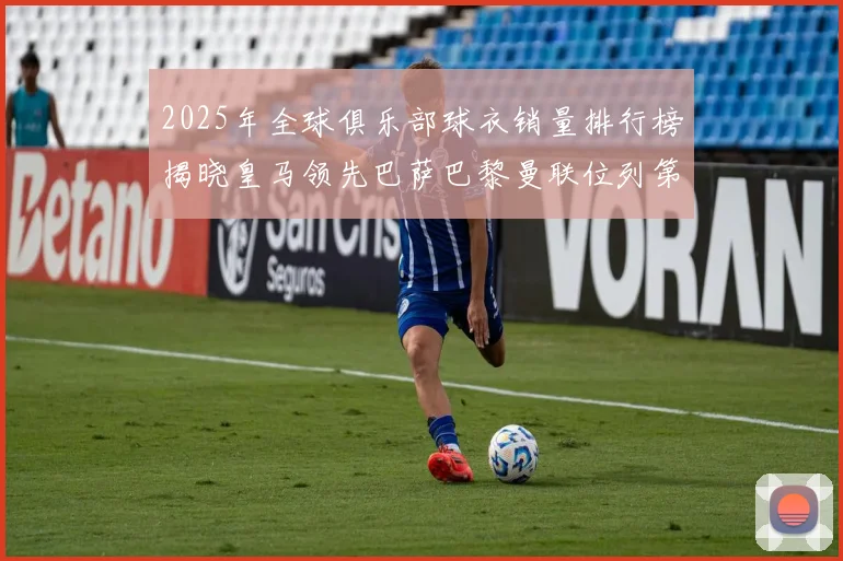 2025年全球俱乐部球衣销量排行榜揭晓皇马领先巴萨巴黎曼联位列第七