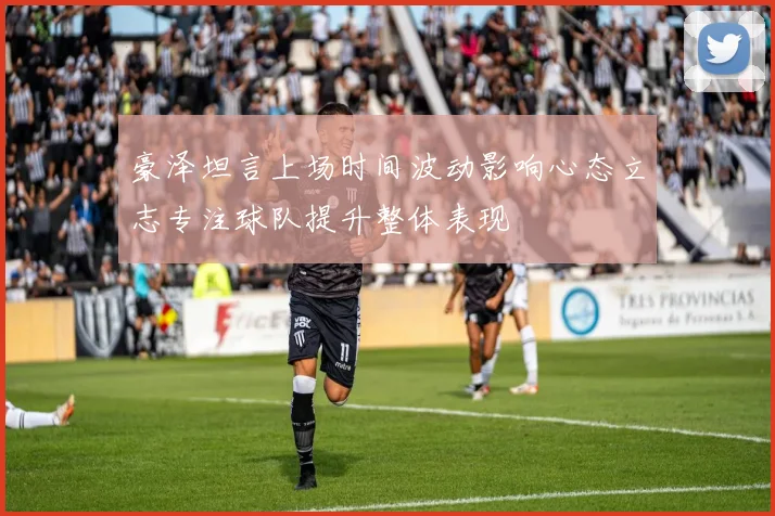 豪泽坦言上场时间波动影响心态立志专注球队提升整体表现