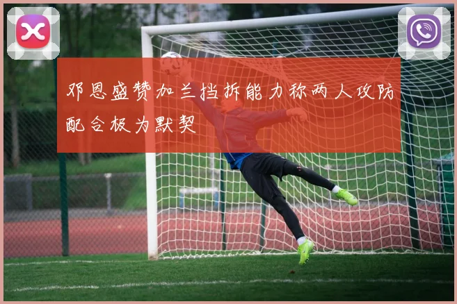 邓恩盛赞加兰挡拆能力称两人攻防配合极为默契