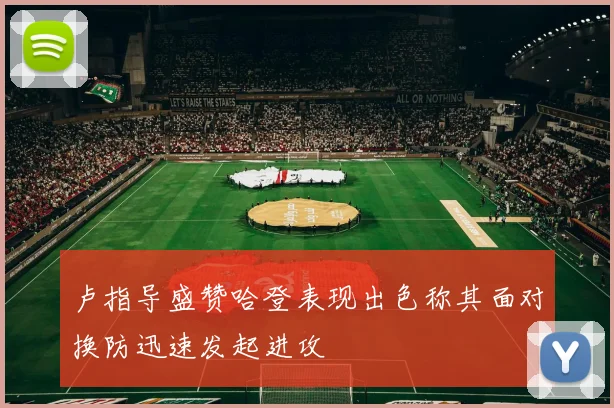 卢指导盛赞哈登表现出色称其面对换防迅速发起进攻