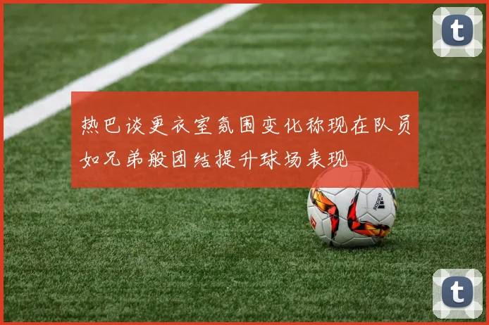热巴谈更衣室氛围变化称现在队员如兄弟般团结提升球场表现