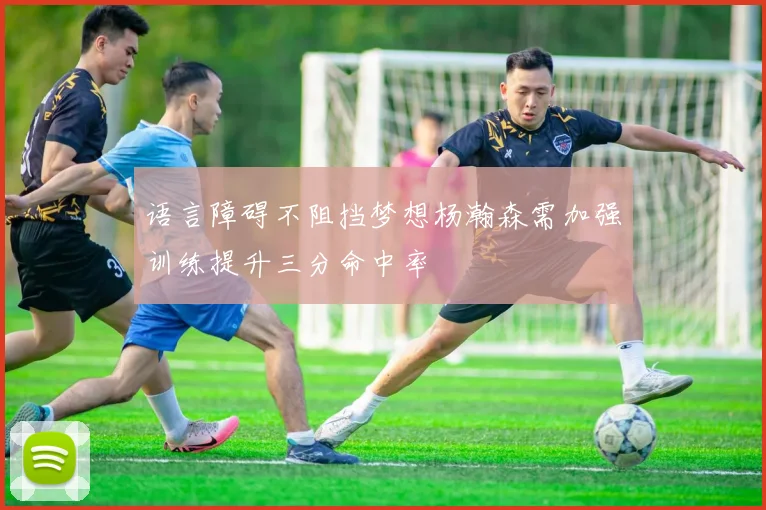 语言障碍不阻挡梦想杨瀚森需加强训练提升三分命中率