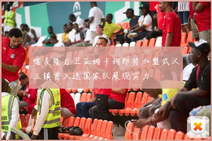 喀麦隆后卫亚姆卡姆即将加盟武汉三镇曾入选国家队展现实力