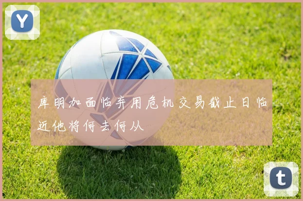 库明加面临弃用危机交易截止日临近他将何去何从