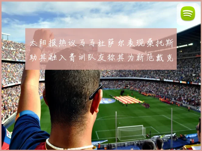 太阳报热议马马杜萨尔表现桑托斯助其融入青训队友称其为新范戴克