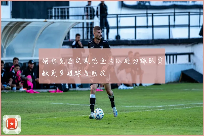 胡尔克坚定表态全力以赴为球队贡献更多进球与助攻