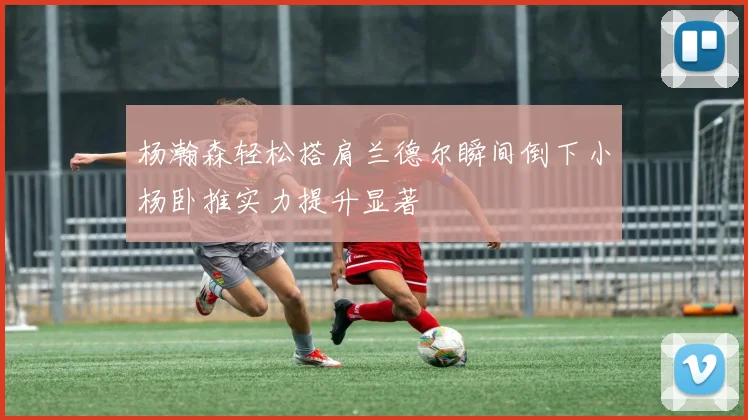 杨瀚森轻松搭肩兰德尔瞬间倒下小杨卧推实力提升显著