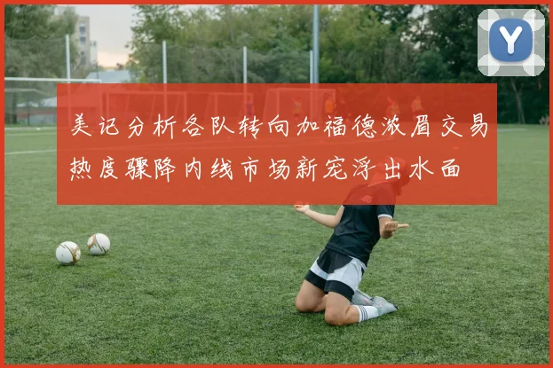 美记分析各队转向加福德浓眉交易热度骤降内线市场新宠浮出水面