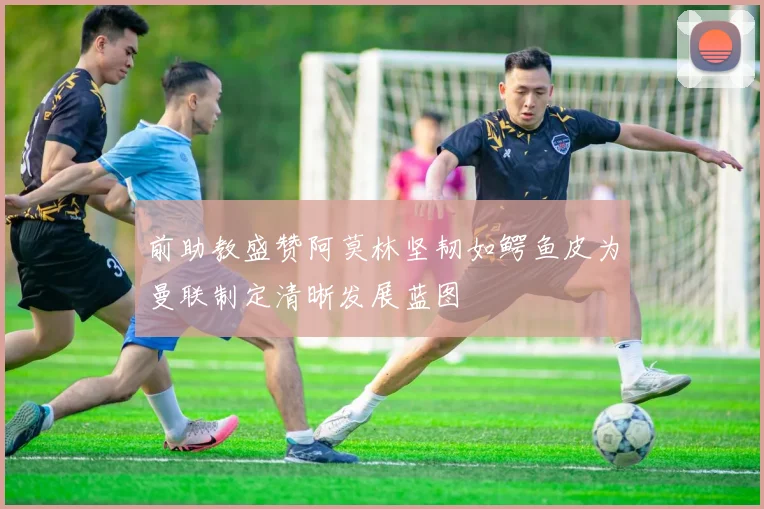 前助教盛赞阿莫林坚韧如鳄鱼皮为曼联制定清晰发展蓝图