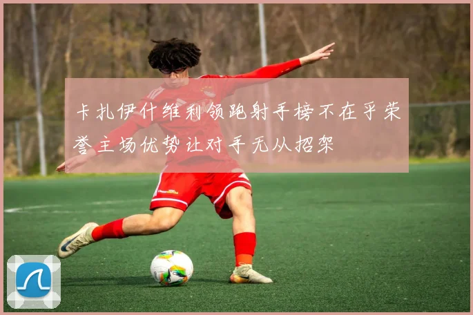 卡扎伊什维利领跑射手榜不在乎荣誉主场优势让对手无从招架