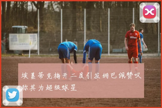 埃基蒂克梅开二度引发姆巴佩赞叹称其为超级球星