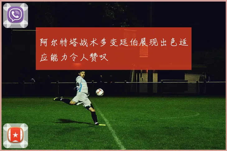 阿尔特塔战术多变廷伯展现出色适应能力令人赞叹