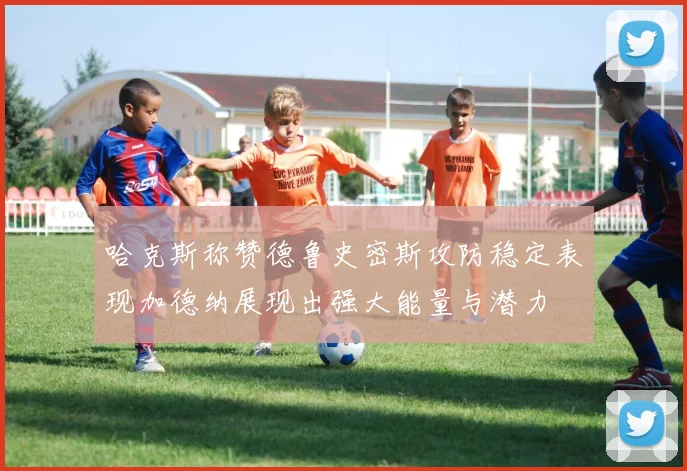 哈克斯称赞德鲁史密斯攻防稳定表现加德纳展现出强大能量与潜力