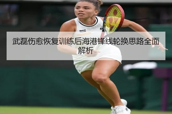武磊伤愈恢复训练后海港锋线轮换思路全面解析
